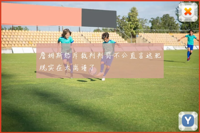 詹姆斯怒斥裁判判罚不公直言这犯规实在太离谱了