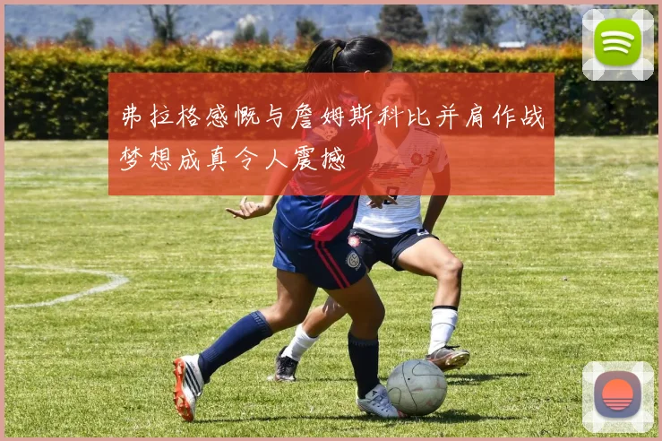弗拉格感慨与詹姆斯科比并肩作战梦想成真令人震撼
