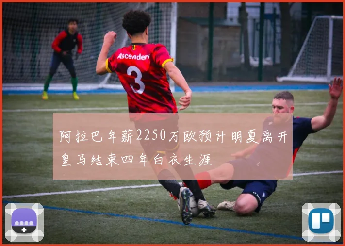 阿拉巴年薪2250万欧预计明夏离开皇马结束四年白衣生涯