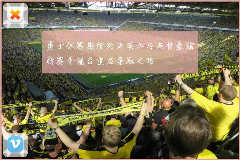 勇士休赛期续约库明加与老将豪赌新赛季能否重启争冠之路
