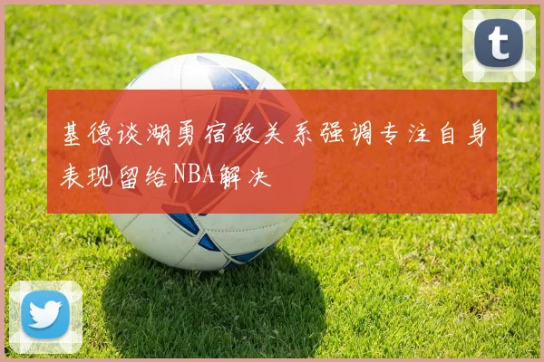 基德谈湖勇宿敌关系强调专注自身表现留给NBA解决
