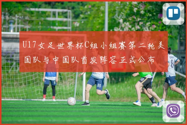 U17女足世界杯C组小组赛第二轮美国队与中国队首发阵容正式公布